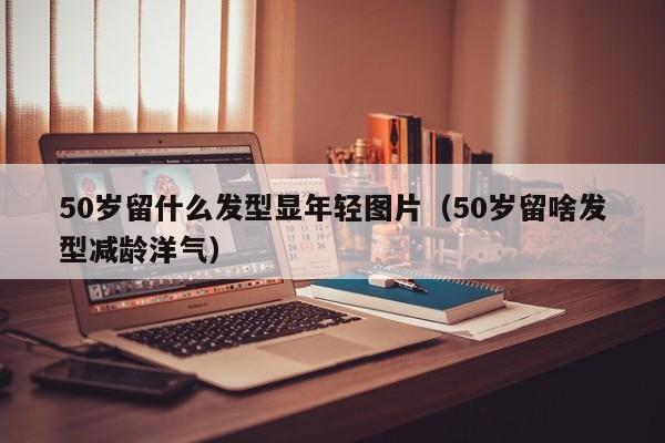 50岁留什么发型显年轻图片（50岁留啥发型减龄洋气）