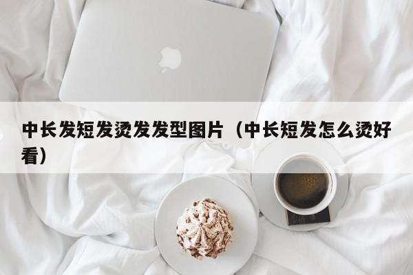 中长发短发烫发发型图片（中长短发怎么烫好看）