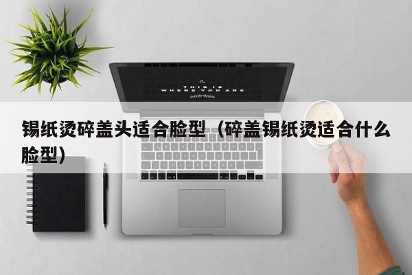 锡纸烫碎盖头适合脸型（碎盖锡纸烫适合什么脸型）