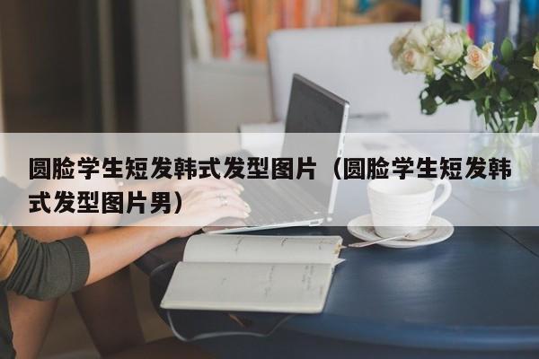 圆脸学生短发韩式发型图片（圆脸学生短发韩式发型图片男）