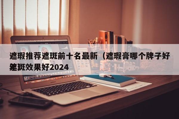 遮瑕推荐遮斑前十名最新（遮瑕膏哪个牌子好遮斑效果好2024
年）