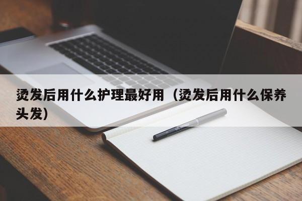 烫发后用什么护理最好用（烫发后用什么保养头发）