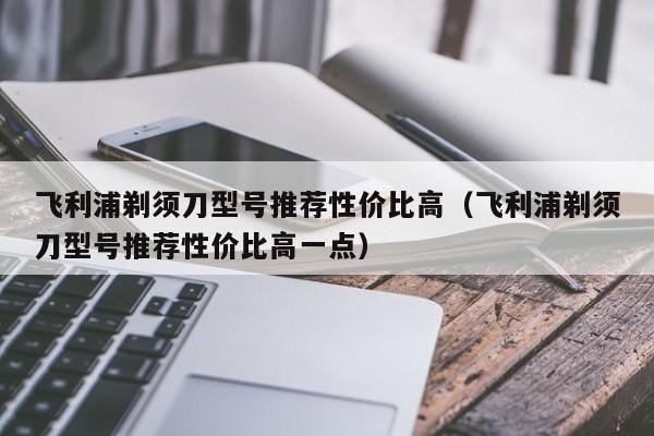 飞利浦剃须刀型号推荐性价比高（飞利浦剃须刀型号推荐性价比高一点）