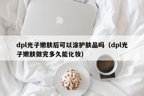 dpl光子嫩肤后可以涂护肤品吗（dpl光子嫩肤做完多久能化妆）