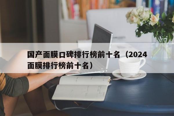 国产面膜口碑排行榜前十名（2024
国产面膜排行榜前十名）