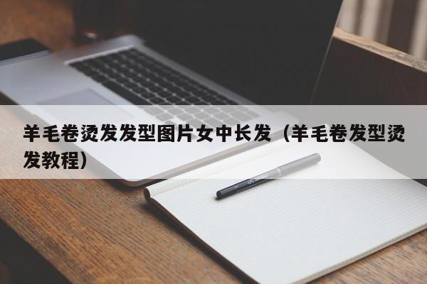 羊毛卷烫发发型图片女中长发（羊毛卷发型烫发教程）