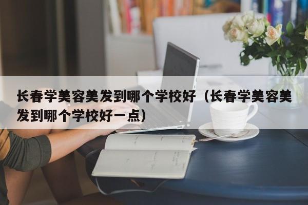 长春学美容美发到哪个学校好（长春学美容美发到哪个学校好一点）