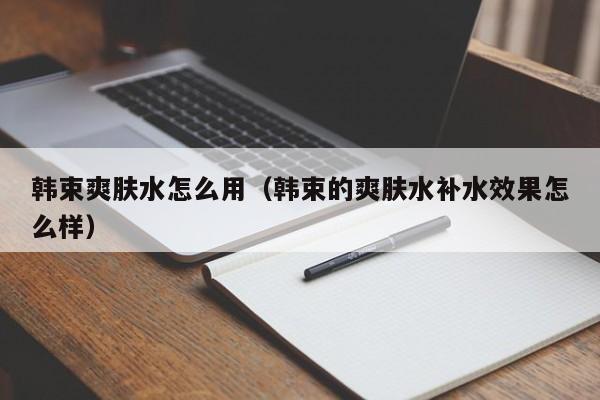 韩束爽肤水怎么用（韩束的爽肤水补水效果怎么样）